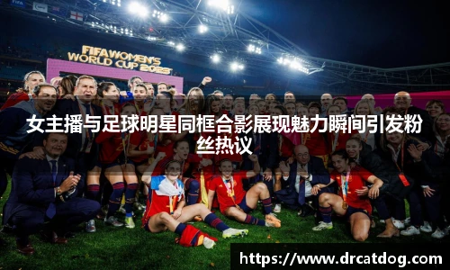 女主播与足球明星同框合影展现魅力瞬间引发粉丝热议