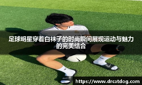 足球明星穿着白袜子的时尚瞬间展现运动与魅力的完美结合